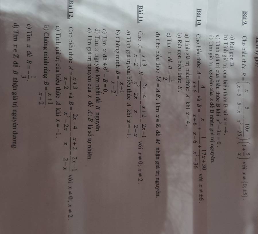 me may go  
Bài 9, Cho biểu thức B=( x/x+5 - 5/5-x - 10x/x^2-25 )· (1+ 5/x ) với x!=  0;± 5 .
a) Rút gọn B.
b) Tính giá trị của biểu thức B tại x=-4.
c) Tính giá trị của biểu thức B khi x^2-3x=0.
d) Tìm giá trị nguyên của x đề B nhận giá trị nguyên.
Bài 10. Cho biểu thức A= 4/x+6  và B= x/x+6 + 1/x-6 + (17x+30)/x^2-36  với x!= ± 6.
a) Tính giá trị biểu thức A khi x=4.
b) Rút gọn biểu thức B .
c) Tìm x đề B= (-1)/2 .
d) Cho biểu thức M=A.B. Tìm x∈ Z để M nhận giá trị nguyên.
Bài 11, Cho A= (x+3)/x-2 ;B= (2x-4)/x^2-2x - (x+2)/x - (2x-1)/2-x  với x!= 0;x!= 2.
a) Tính giá trị của biểu thức A khi x=-1.
b) Chứng minh B= (x+1)/x-2 .
c) Tìm x đề 4B^2-B=0.
d) Tìm x nguyên lớn nhất để B nguyên.
e) Tìm giá trị nguyên của x để A:B là số tự nhiên.
Bài 12. Cho biểu thức A= (x+3)/x-2  và B= (2x-4)/x^2-2x - (x+2)/x - (2x-1)/2-x  với x!= 0;x!= 2.
a) Tính giá trị của biểu thức A khi x=-1.
b) Chứng minh rằng B= (x+1)/x-2 .
c) Tìm x đề B=- 1/3 .
d) Tim x∈ Z để B nhận giá trị nguyên dương.