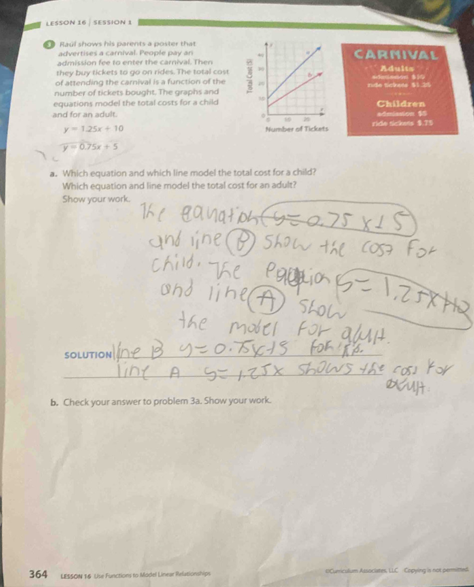 LESSON 16 SESSION 1
Raul shows his parents a poster that
advertises a carival. People pay anarmival
admission fee to enter the carnival. ThenAdults
they buy tickets to go on rides. The total cost
sdnsson $10
of attending the carnival is a function of the nide tckess $1.25
number of tickets bought. The graphs and
equations model the total costs for a child Children
and for an adult.admission $8
y=1.25x+10
ride sickets $.75
widehat y=0.75x+5
a. Which equation and which line model the total cost for a child?
Which equation and line model the total cost for an adult?
Show your work.
SOLUTION
b. Check your answer to problem 3a. Show your work.
364 LESSON 16 Use Functions to Model Linear Relationships #Curriculum Associates, LLC Copying is not permitted