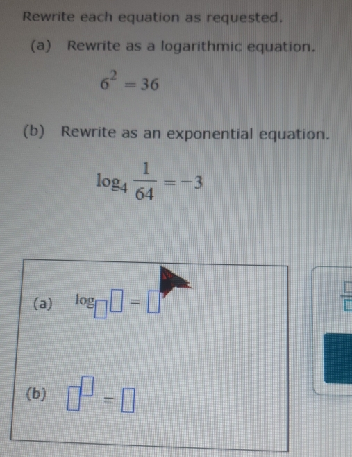 Rewrite each equation as requested. 
(a) Rewrite as a logarithmic equation.
6^2=36
(b) Rewrite as an exponential equation.
log _4 1/64 =-3
(a) log _□ □ =□
 □ /□  
(b) □^(□)=□