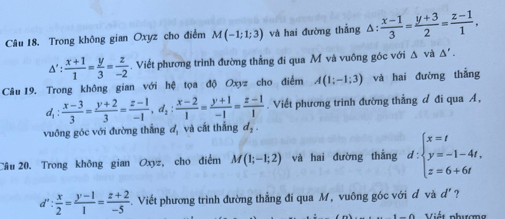 Trong không gian Oxyz cho điểm M(-1;1;3) và hai đường thẳng △ : (x-1)/3 = (y+3)/2 = (z-1)/1 ,
△ ': (x+1)/1 = y/3 = z/-2 . Viết phương trình đường thẳng đi qua M và vuông góc với △ vdot a△ '. 
Câu 19. Trong không gian với hệ tọa độ Oxyz cho điểm A(1;-1;3) và hai đường thẳng
d_1: (x-3)/3 = (y+2)/3 = (z-1)/-1 , d_2: (x-2)/1 = (y+1)/-1 = (z-1)/1 . Viết phương trình đường thẳng đ đi qua A, 
vuông góc với đường thẳng đ, và cắt thẳng d_2. 
Câu 20. Trong không gian Oxyz, cho điểm M(1;-1;2) và hai đường thẳng d:beginarrayl x=t y=-1-4t, z=6+6tendarray.
d': x/2 = (y-1)/1 = (z+2)/-5 . Viết phương trình đường thẳng đi qua M, vuông góc với đ và d' ?
-0 Viết phượng