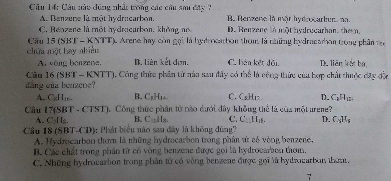 Câu nào đúng nhất trong các câu sau đây ?
A. Benzene là một hydrocarbon. B. Benzene là một hydrocarbon. no.
C. Benzene là một hydrocarbon. không no. D. Benzene là một hydrocarbon. thơm.
Câu 15 (SBT - KNTT). Arene hay còn gọi là hydrocarbon thơm là những hydrocarbon trong phân tử ợ
chứa một hay nhiều
A. vòng benzene. B. liên kết đơn. C. liên kết đôi. D. liên kết ba.
Câu 16 (SBT - KNTT). Công thức phân tử nào sau đây có thể là công thức của hợp chất thuộc dãy đồn
dăng của benzene?
A. C_8H_16. B. C_8H_14. C. C_8H_12. D. C_8H_10. 
Câu 1 7(SBT- CTST). Công thức phân tử nào dưới đây không thể là của một arene?
A. C_7H_8. B. C_10H_8. C. C_11H_18. D. C_8H_8
Câu 18 (SBT-CD): Phát biểu nào sau đây là không đúng?
A. Hydrocarbon thơm là những hydrocarbon trong phân tử có vòng benzene.
B. Các chất trong phân tử có vòng benzene được gọi là hydrocarbon thơm.
C. Những hydrocarbon trong phần tử có vòng benzene được gọi là hydrocarbon thơm.
7