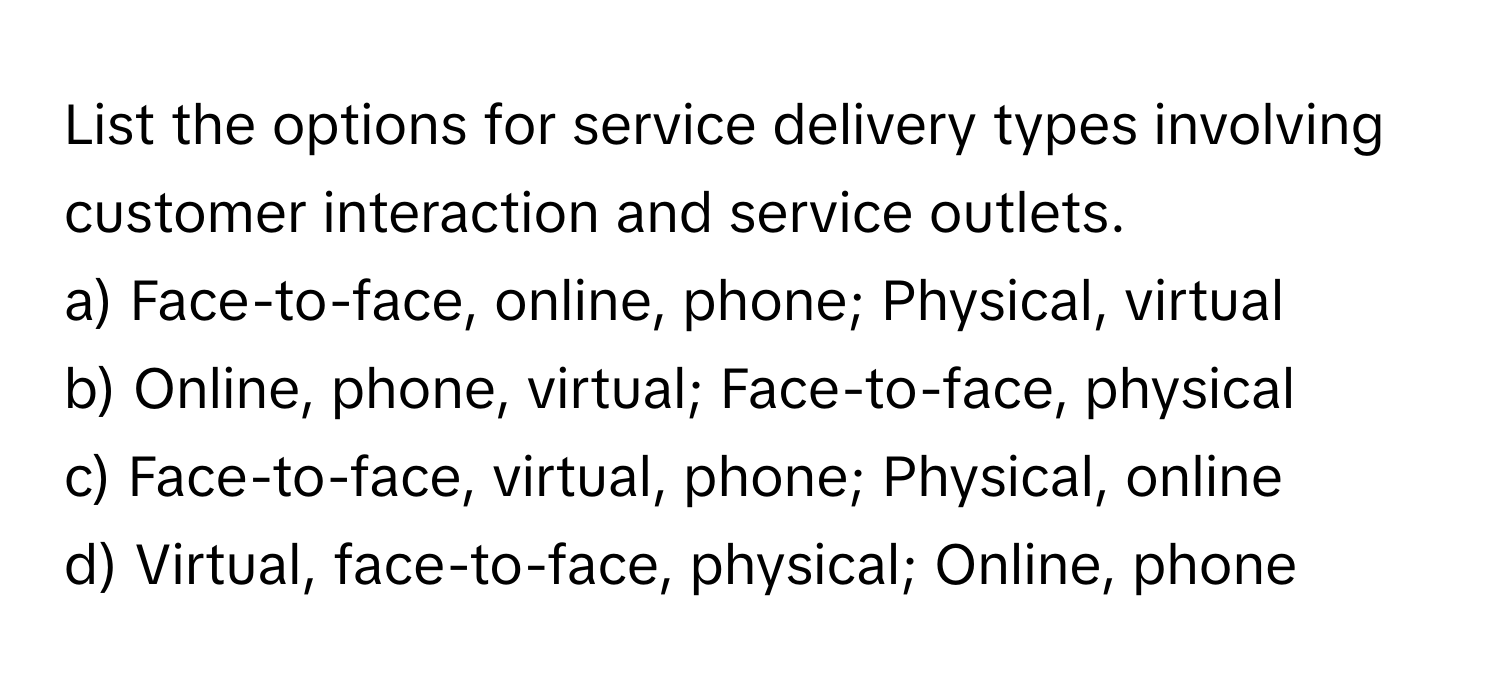 List the options for service delivery types involving customer interaction and service outlets.

a) Face-to-face, online, phone; Physical, virtual
b) Online, phone, virtual; Face-to-face, physical
c) Face-to-face, virtual, phone; Physical, online
d) Virtual, face-to-face, physical; Online, phone