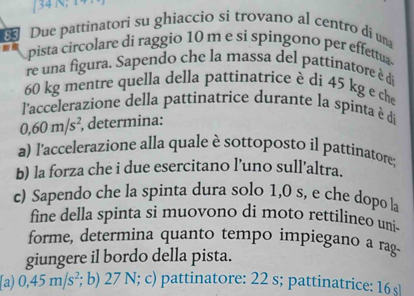 [34 N; 17
* Due pattinatori su ghiaccio si trovano al centro di una
pista circolare di raggio 10 m e si spingono per effettua
re una figura. Sapendo che la massa del pattinatore è di
60 kg mentre quella della pattinatrice è di 45 kg e che
l'accelerazione della pattinatrice durante la spinta è di
0,60m/s^2, , determina:
a) l’accelerazione alla quale è sottoposto il pattinatore;
b) la forza che i due esercitano l’uno sull’altra.
c) Sapendo che la spinta dura solo 1,0 s, e che dopo la
fine della spinta si muovono di moto rettilineo uni-
forme, determina quanto tempo impiegano a rag-
giungere il bordo della pista.
[a) 0,45m/s^2; b) 27 N; c) pattinatore: 22 s; pattinatrice: 16 s