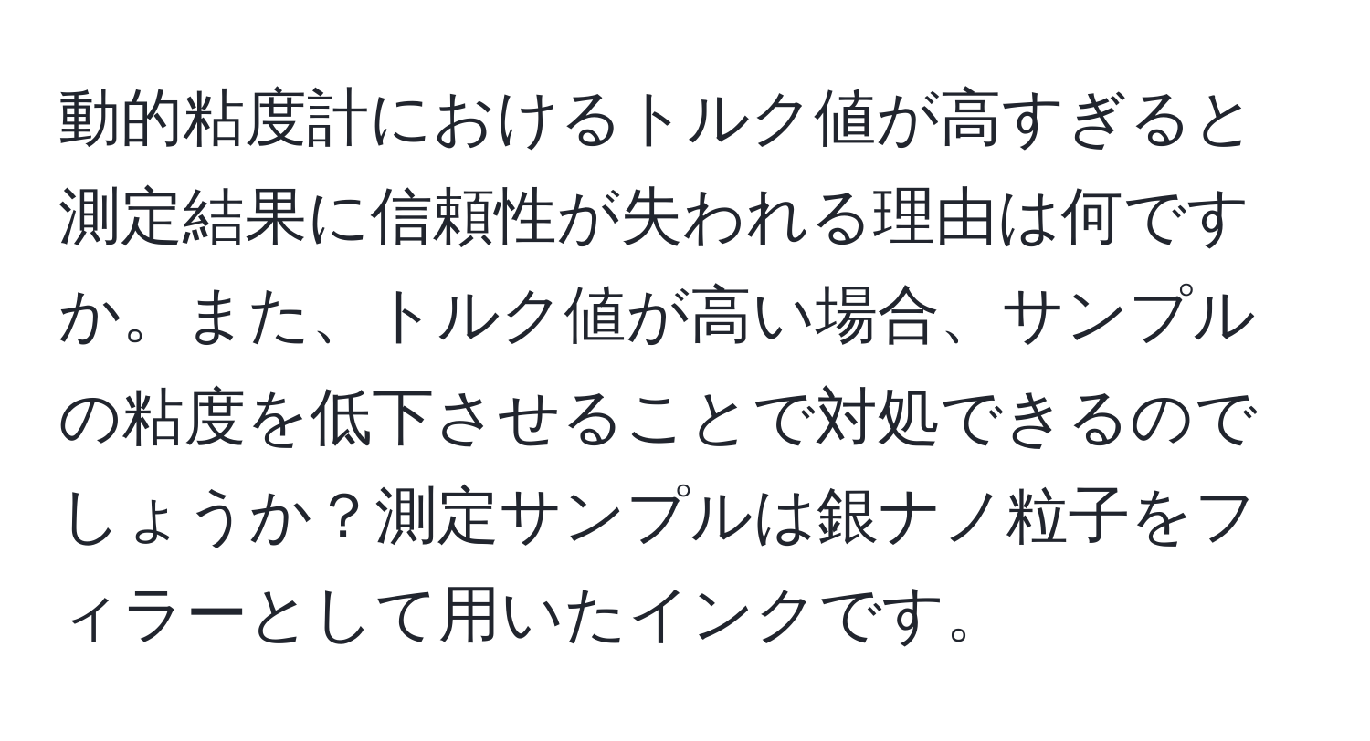 動的粘度計におけるトルク値が高すぎると測定結果に信頼性が失われる理由は何ですか。また、トルク値が高い場合、サンプルの粘度を低下させることで対処できるのでしょうか？測定サンプルは銀ナノ粒子をフィラーとして用いたインクです。