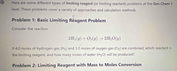 Here are some different types of limiting reagent (or limiting reactant) problems at the Gen Chem 1
level. These problems cover a variety of approaches and calculation methods. 
Problem 1: Basic Limiting Reagent Problem 
Consider the reaction:
2H_2(g)+O_2(g)to 2H_2O(g)
If 4.0 moles of hydrogen gas (H_2) and 3.0 moles of oxygen gas (O_2) are combined, which reactant is 
the limiting reagent, and how many moles of water (H_2O) will be produced? 
Problem 2: Limiting Reagent with Mass to Moles Conversion