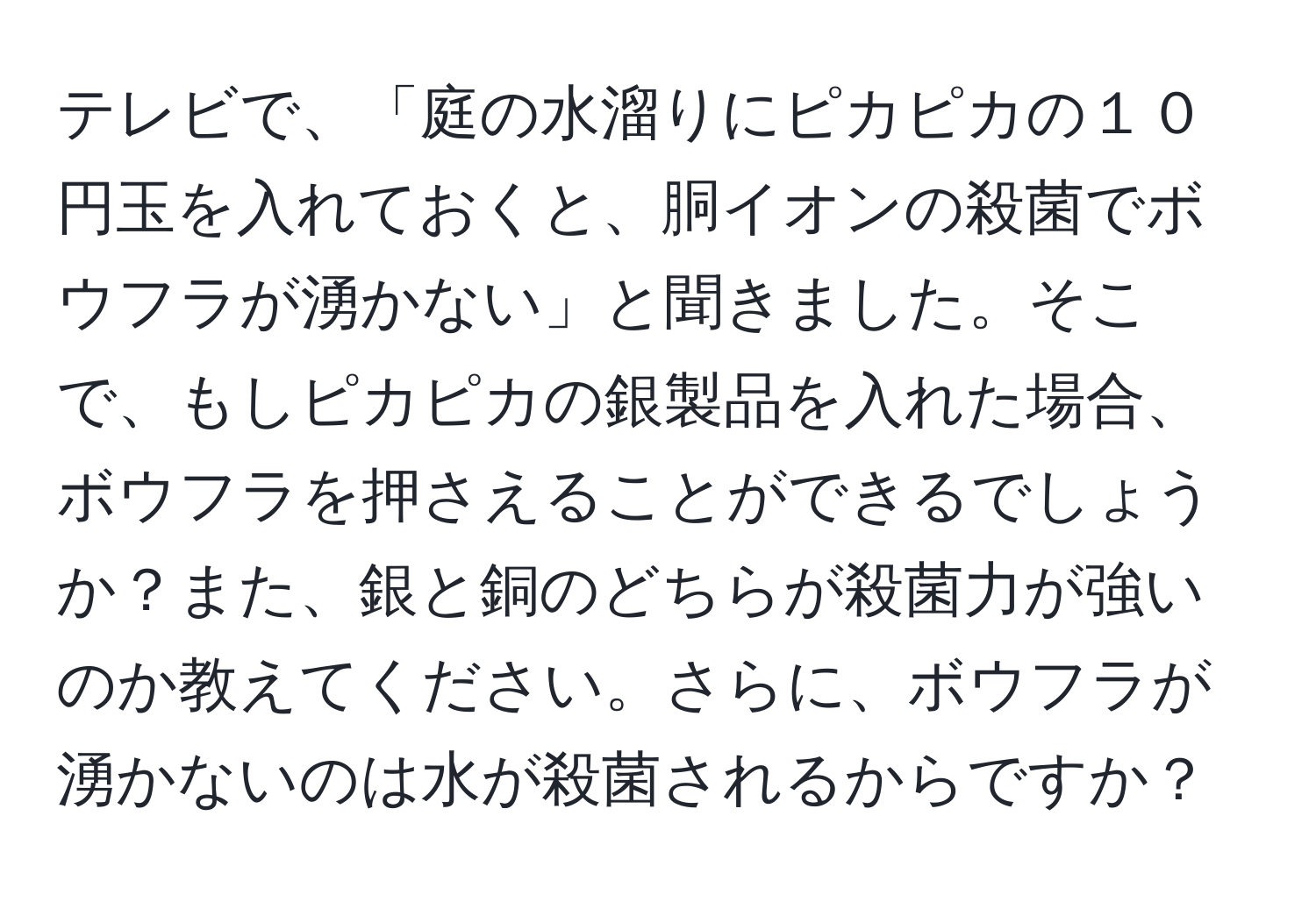 テレビで、「庭の水溜りにピカピカの１０円玉を入れておくと、胴イオンの殺菌でボウフラが湧かない」と聞きました。そこで、もしピカピカの銀製品を入れた場合、ボウフラを押さえることができるでしょうか？また、銀と銅のどちらが殺菌力が強いのか教えてください。さらに、ボウフラが湧かないのは水が殺菌されるからですか？