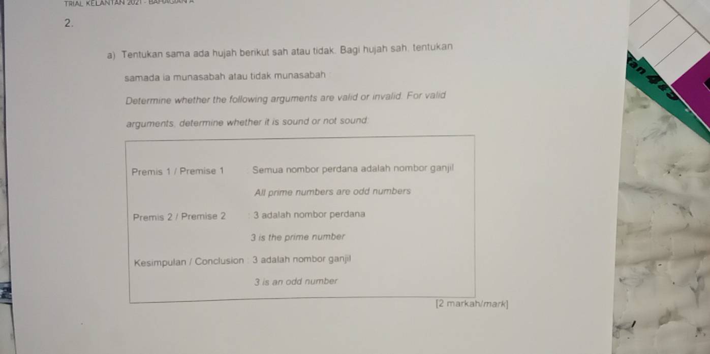 TrIAL KELANTAN 2021 B 
2. 
a) Tentukan sama ada hujah berikut sah atau tidak. Bagi hujah sah. tentukan 
samada ia munasabah atau tidak munasabah 
a 
Determine whether the following arguments are valid or invalid. For valid 
arguments, determine whether it is sound or not sound: 
Premis 1 / Premise 1 Semua nombor perdana adalah nombor ganjil 
All prime numbers are odd numbers 
Premis 2 / Premise 2 3 adalah nombor perdana
3 is the prime number 
Kesimpulan / Conclusion : 3 adalah nombor ganjil
3 is an odd number 
[2 markah/mark]