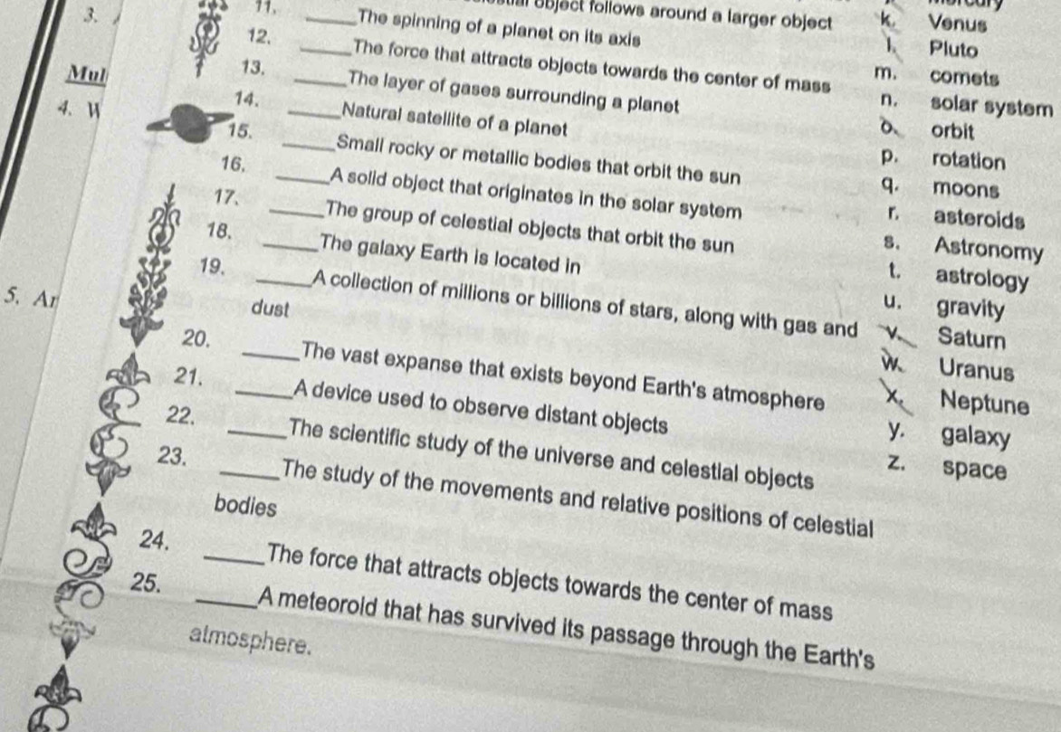 bject follows around a larger object k Venus
11. _The spinning of a planet on its axis Pluto
1.
12. _The force that attracts objects towards the center of mass
Mul _m. comets
13. The layer of gases surrounding a planet
4. Ⅱ
n. solar system
14. _Natural satellite of a planet
o orbit
15. __Small rocky or metallic bodies that orbit the sun
16.
p. rotation
17.
q. moons
A solid object that originates in the solar system r asteroids
_The group of celestial objects that orbit the sun t. astrology
s. Astronomy
18. _The galaxy Earth is located in
5. Ar
19. _A collection of millions or billions of stars, along with gas and
dust
u. gravity
20. Saturn
Uranus
_The vast expanse that exists beyond Earth's atmosphere x. Neptune
21. __A device used to observe distant objects
22.
y. galaxy
The scientific study of the universe and celestial objects
23.
z. space
_The study of the movements and relative positions of celestial
bodies
24. __The force that attracts objects towards the center of mass
25.
A meteorold that has survived its passage through the Earth's
atmosphere.