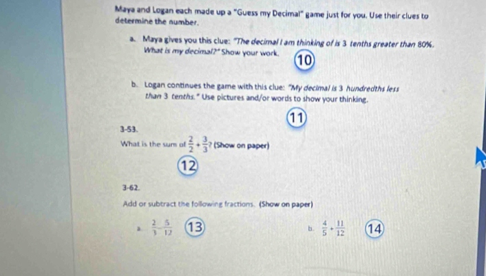 Maya and Logan each made up a "Guess my Decimal" game just for you. Use their clues to 
determine the number. 
a. Maya gives you this clue: "The decimal I am thinking of is 3 tenths greater than 80%. 
What is my decimal?" Show your work. 10 
b. Logan continues the game with this clue: "My decimal is 3 hundredths less 
than 3 tenths. " Use pictures and/or words to show your thinking. 
11 
3-53. 
What is the sur of  2/2 + 3/3  ? (Show on paper)
12
3-62. 
Add or subtract the following fractions. (Show on paper) 
a  2/3 - 5/12  13 b.  4/5 + 11/12  14