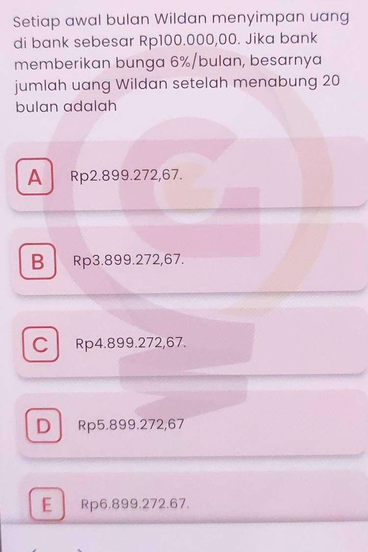 Setiap awal bulan Wildan menyimpan uang
di bank sebesar Rp100.000,00. Jika bank
memberikan bunga 6% /bulan, besarnya
jumlah uang Wildan setelah menabung 20
bulan adalah
A Rp2.899.272,67.
B Rp3.899.272,67.
C Rp4.899.272,67.
DRp5.899.272,67
E Rp6.899.272.67.