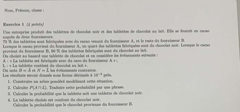 Nom, Prénom, classe : 
Exercice 1 (4 points) 
Une entreprise produit des tablettes de chocolat noir et des tablettes de chocolat au lait. Elle se fournit en cacao 
auprès de deux fournisseurs.
75 % des tablettes sont fabriquées avec du cacao venant du fournisseur A, et le reste du fournisseur B. 
Lorsque le cacao provient du fournisseur A, un quart des tablettes fabriquées sont du chocolat noir. Lorsque le cacao 
provient du fournisseur B, 90 % des tablettes fabriquées sont du chocolat au lait. 
On choisit au hasard une tablette de chocolat et on considère les événements suivants : 
A : « La tablette est fabriquée avec du caco du fournisseur A » ; 
* L : « La tablette contient du chocolat au lait ». 
On note B=overline A et N=overline L les événements contraires. 
Les résultats seront donnés sous forme décimale à 10^(-4) près. 
1. Construire un arbre pondéré modélisant cette situation. 
2. Calculer P(A∩ L). Traduire cette probabilité par une phrase. 
3. Calculer la probabilité que la tablette soit une tablette de chocolat noir. 
4. La tablette choisie est contient du chocolat noir. 
Calculer la probabilité que le chocolat provienne du fournisseur B.