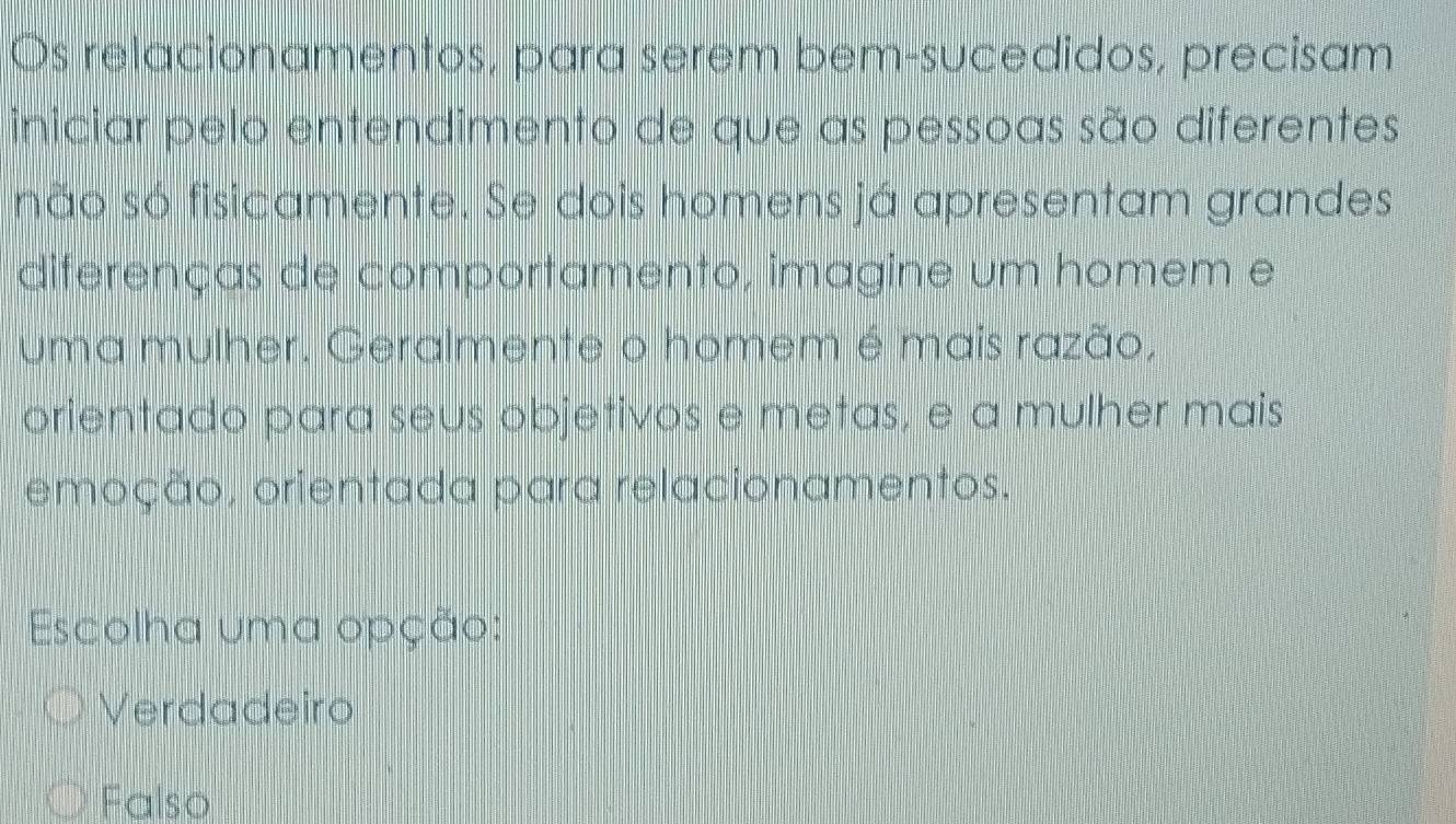 Os relacionamentos, para serem bem-sucedidos, precisam
iniciar pelo entendimento de que as pessoas são diferentes
snão só fisicamente. Se dois homens já apresentam grandes
diferenças de comportamento, imagine um homem e
uma mulher. Geralmente o homem é mais razão,
orientado para seus objetivos e metas, e a mulher mais
emoção, orientada para relacionamentos.
Escolha uma opção:
Verdadeiro
Falso