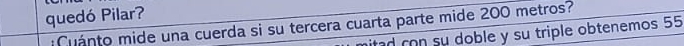 quedó Pilar? 
:Cuánto mide una cuerda si su tercera cuarta parte mide 200 metros? itad con su doble y su triple obtenemos 55