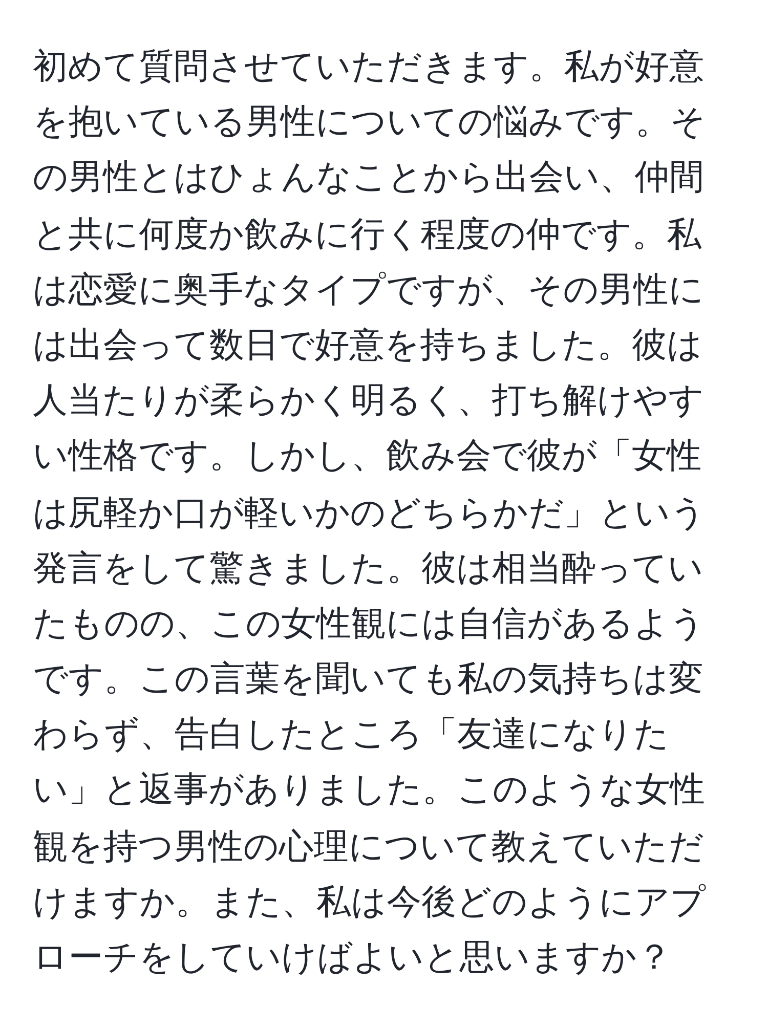 初めて質問させていただきます。私が好意を抱いている男性についての悩みです。その男性とはひょんなことから出会い、仲間と共に何度か飲みに行く程度の仲です。私は恋愛に奥手なタイプですが、その男性には出会って数日で好意を持ちました。彼は人当たりが柔らかく明るく、打ち解けやすい性格です。しかし、飲み会で彼が「女性は尻軽か口が軽いかのどちらかだ」という発言をして驚きました。彼は相当酔っていたものの、この女性観には自信があるようです。この言葉を聞いても私の気持ちは変わらず、告白したところ「友達になりたい」と返事がありました。このような女性観を持つ男性の心理について教えていただけますか。また、私は今後どのようにアプローチをしていけばよいと思いますか？