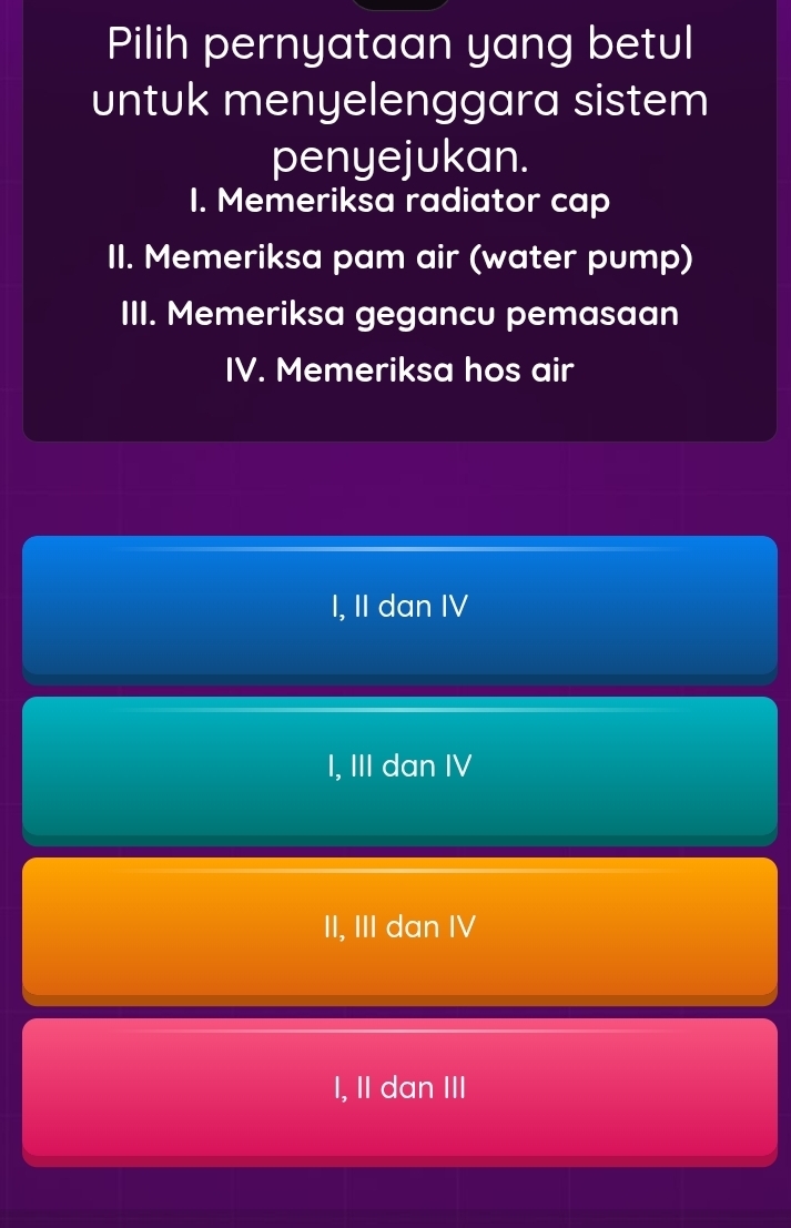 Pilih pernyataan yang betul
untuk menyelenggara sistem
penyejukan.
I. Memeriksa radiator cap
II. Memeriksa pam air (water pump)
III. Memeriksa gegancu pemasaan
IV. Memeriksa hos air
I, II dan IV
I, III dan IV
II, III dan IV
I, II dan III