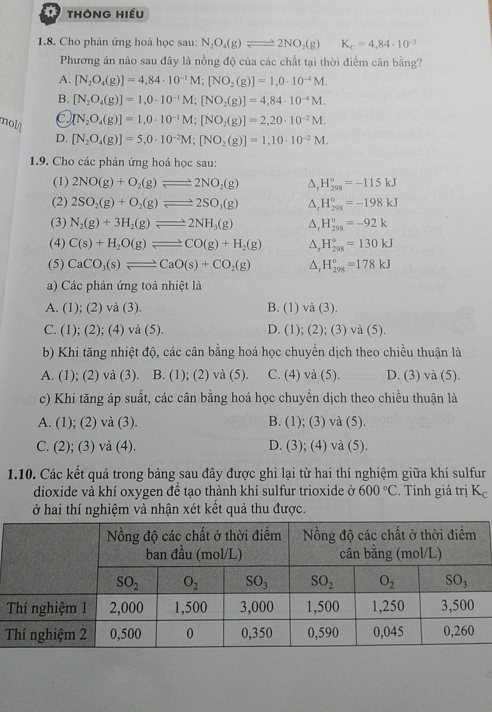 THÔNG HIều
1.8. Cho phản ứng hoá học sau: N_2O_4(g)leftharpoons 2NO_2(g) K_c=4,84· 10^(-3)
Phương án nào sau đây là nồng độ của các chất tại thời điểm cân bằng?
A. [N_2O_4(g)]=4,84· 10^(-1)M;[NO_2(g)]=1,0· 10^(-4)M.
B. [N_2O_4(g)]=1,0· 10^(-1)M;[NO_2(g)]=4,84· 10^(-4)M.
noll
[N_2O_4(g)]=1,0· 10^(-1)M;[NO_2(g)]=2,20· 10^(-2)M.
D. [N_2O_4(g)]=5,0· 10^(-2)M;[NO_2(g)]=1,10· 10^(-2)M.
1.9. Cho các phản ứng hoá học sau:
(1) 2NO(g)+O_2(g)leftharpoons 2NO_2(g) △ _rH_(298)°=-115kJ
(2) 2SO_2(g)+O_2(g)leftharpoons 2SO_3(g) △ _rH_(298)°=-198kJ
(3) N_2(g)+3H_2(g)leftharpoons 2NH_3(g) △ _rH_(298)°=-92k
(4) C(s)+H_2O(g)leftharpoons CO(g)+H_2(g) △ _rH_(298)°=130kJ
(5) CaCO_3(s)leftharpoons CaO(s)+CO_2(g) △ _rH_(298)°=178kJ
a) Các phản ứng toả nhiệt là
A. (1); (2) và (3). B. (1) và (3).
C. (1); (2); (4) và (5). D. (1); (2); (3) và (5).
b) Khi tăng nhiệt độ, các cân bằng hoá học chuyển dịch theo chiều thuận là
A. (1); (2) và (3). B. (1); (2) và (5). C. (4) và (5). D. (3) và (5).
c) Khi tăng áp suất, các cân bằng hoá học chuyển dịch theo chiều thuận là
A. (1); (2) và (3). B. (1); (3) và (5).
C. (2); (3) và (4). D. (3); (4) và (5).
1.10. Các kết quả trong bảng sau đây được ghi lại từ hai thí nghiệm giữa khí sulfur
dioxide và khí oxygen để tạo thành khí sulfur trioxide ở 600°C. Tính giá trị Kc
ở hai thí nghiệm và nhận xét kết quả thu được.