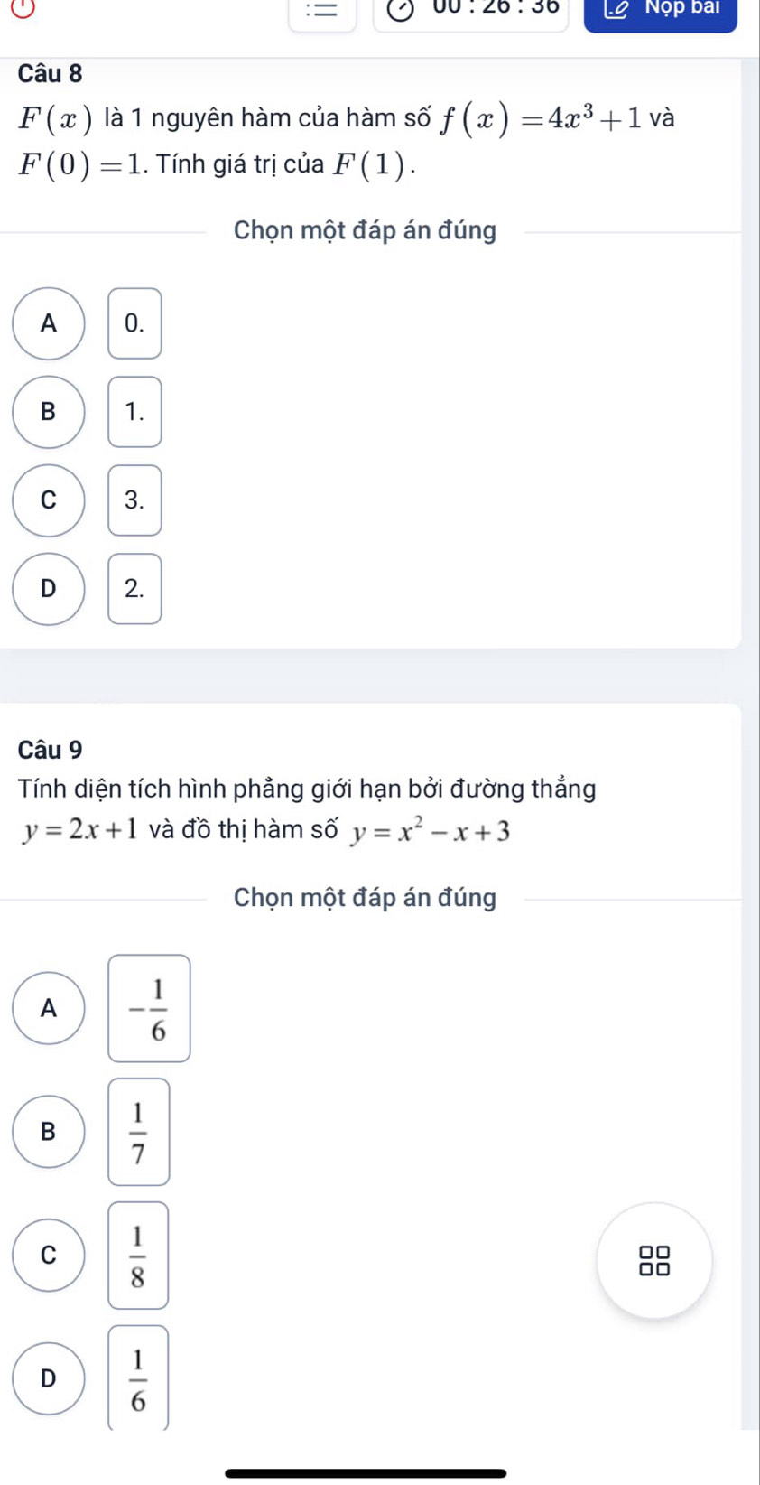 = Nộp bai
00:20:30 
Câu 8
F(x) là 1 nguyên hàm của hàm số f(x)=4x^3+1 và
F(0)=1.. Tính giá trị của F(1). 
Chọn một đáp án đúng
A 0.
B 1.
C 3.
D 2.
Câu 9
Tính diện tích hình phẳng giới hạn bởi đường thẳng
y=2x+1 và đồ thị hàm số y=x^2-x+3
Chọn một đáp án đúng
A - 1/6 
B  1/7 
C  1/8 
□□
□□
D  1/6 