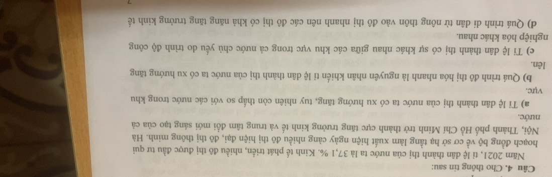 Cho thông tin sau: 
Năm 2021, tỉ lệ dân thành thị của nước ta là 37, 1 %. Kinh tế phát triển, nhiều đô thị được đầu tư qui 
hoạch đồng bộ về cơ sở hạ tầng làm xuất hiện ngày càng nhiều đô thị hiện đại, đô thị thông minh. Hà 
Nội, Thành phố Hồ Chí Minh trở thành cực tăng trưởng kinh tế và trung tâm đổi mới sáng tạo của cả 
nước. 
a) Tỉ lệ dân thành thị của nước ta có xu hướng tăng, tuy nhiên còn thấp so với các nước trong khu 
vực. 
b) Quá trình đô thị hóa nhanh là nguyên nhân khiến tỉ lệ dân thành thị của nước ta có xu hướng tăng 
lên. 
c) Tỉ lệ dân thành thị có sự khác nhau giữa các khu vực trong cả nước chủ yếu do trình độ công 
nghiệp hóa khác nhau. 
d) Quá trình di dân từ nông thôn vào đô thị nhanh nên các đô thị có khả năng tăng trưởng kinh tế