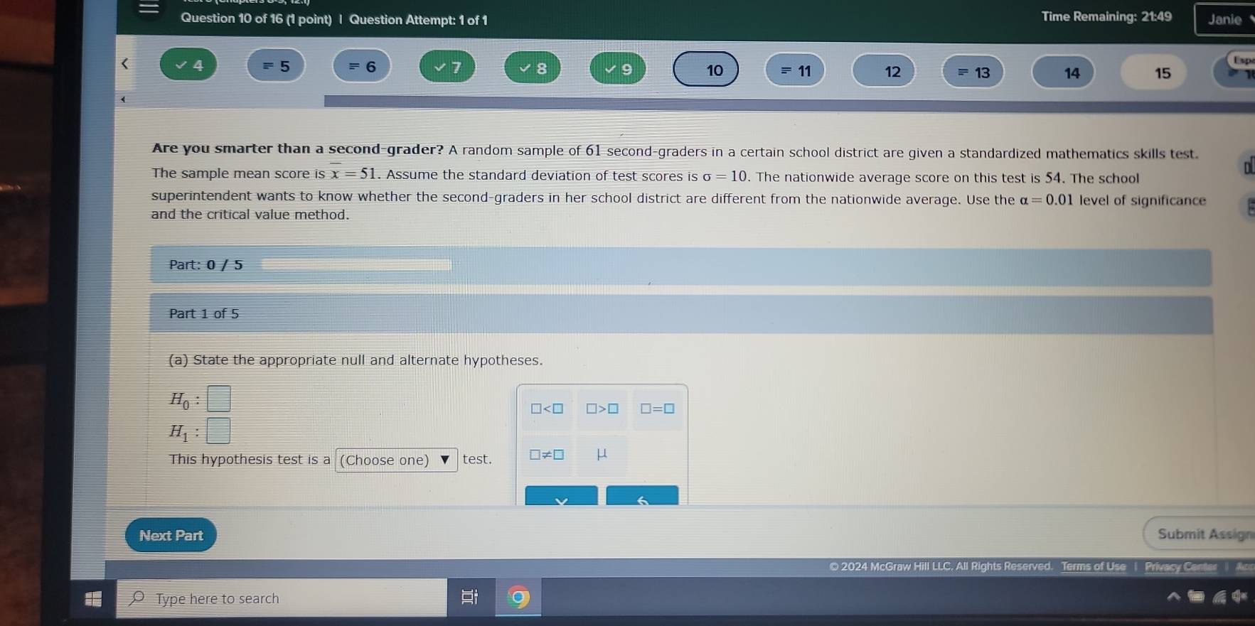 Question Attempt: 1 of 1 Time Remaining: 21:49 Janie 
Lsp 
< 4 = 5 6 8 9 10 11 12 13 14 15
Are you smarter than a second-grader? A random sample of 61 second-graders in a certain school district are given a standardized mathematics skills test. 
The sample mean score is x=51. Assume the standard deviation of test scores is σ = 10. The nationwide average score on this test is 54. The school 
superintendent wants to know whether the second-graders in her school district are different from the nationwide average. Use the alpha =0.01 level of significance 
and the critical value method. 
Part: 0 / 5 
Part 1 of 5 
(a) State the appropriate null and alternate hypotheses.
H_0:□
□ □ >□ □ =□
H_1:□
This hypothesis test is a (Choose one) test. □ != □
Next Part Submit Assign 
© 2024 McGraw Hill LLC, All Rights Reserv s of Use | Privacy Center 
Type here to search