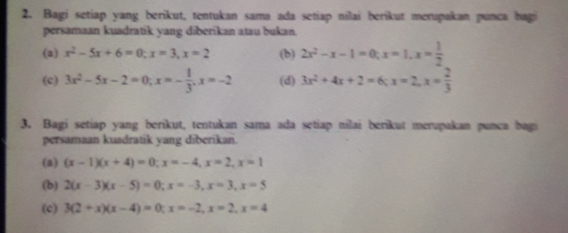 Bagi setiap yang berikut, tentukan sama ada setiap nilai berikut merupakan punca hagi 
persamaan kuadratik yang diberikan atau bukan. 
(a) x^2-5x+6=0; x=3, x=2 (b) 2x^2-x-1=0; x=1, x= 1/2 
(c) 3x^2-5x-2=0; x=- 1/3 , x=-2 (d) 3x^2+4x+2=6; x=2, x= 2/3 
3. Bagi setiap yang berikut, tentukan sama ada setiap nilai berikut merupakan punca bagi 
persamaan kuadratik yang diberikan. 
(a) (x-1)(x+4)=0; x=-4, x=2, x=1
(b) 2(x-3)(x-5)=0; x=-3, x=3, x=5
(c) 3(2+x)(x-4)=0; x=-2, x=2, x=4