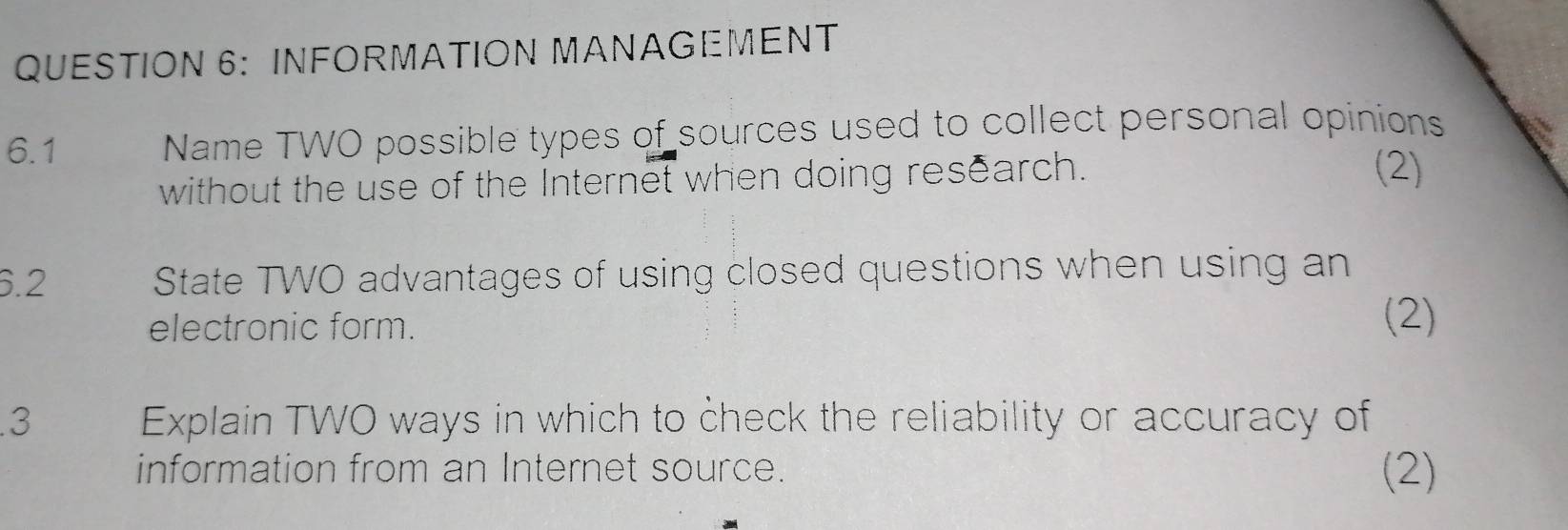 INFORMATION MANAGEMENT 
6.1 Name TWO possible types of sources used to collect personal opinions 
without the use of the Internet when doing research. 
(2) 
6.2 State TWO advantages of using closed questions when using an 
electronic form. 
(2) 
.3 Explain TWO ways in which to check the reliability or accuracy of 
information from an Internet source. (2)