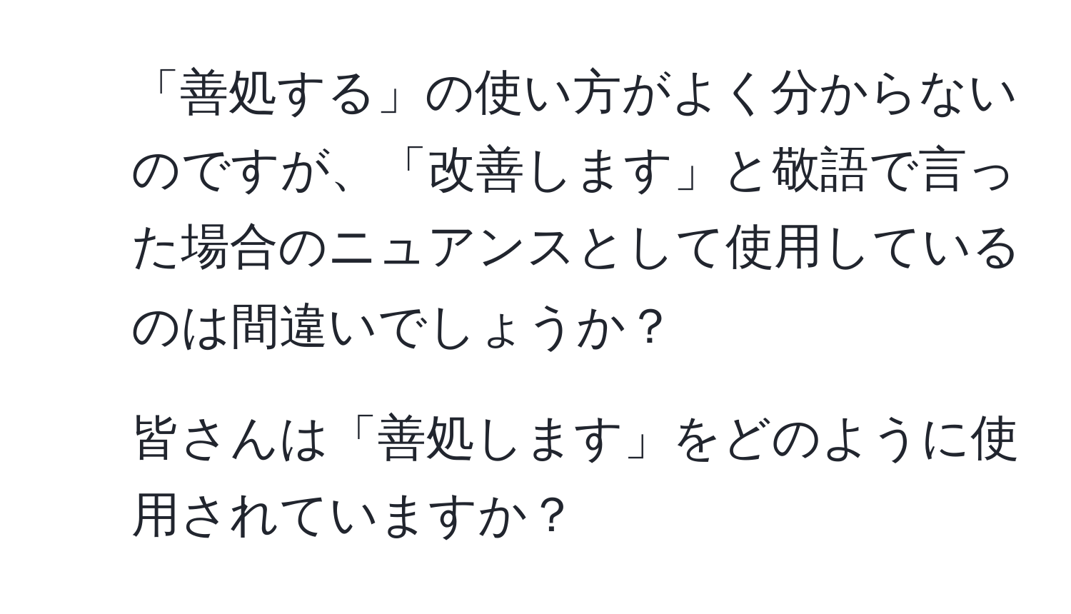 「善処する」の使い方がよく分からないのですが、「改善します」と敬語で言った場合のニュアンスとして使用しているのは間違いでしょうか？

2. 皆さんは「善処します」をどのように使用されていますか？