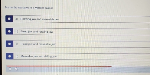 Name the two jaws in a Vernier caliper.
. a) Rotating jaw and moveable jaw
. b) Fixed jaw and rotating jaw
. c) Fixed jaw and moveable jaw
. d) Moveable jaw and sliding jaw