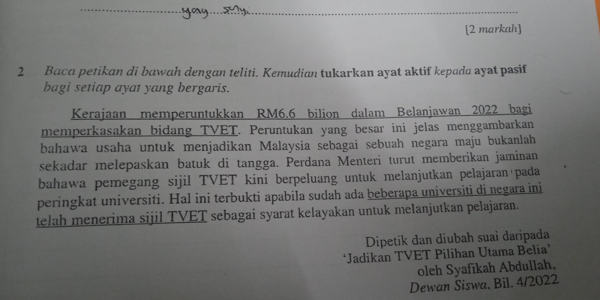 [2 markah] 
2 Baca petikan di bawah dengan teliti. Kemudian tukarkan ayat aktif kepada ayat pasif 
bagi setiap ayat yang bergaris. 
Kerajaan memperuntukkan RM6.6 bilion dalam Belanjawan 2022 bagi 
memperkasakan bidang TVET. Peruntukan yang besar ini jelas menggambarkan 
bahawa usaha untuk menjadikan Malaysia sebagai sebuah negara maju bukanlah 
sekadar melepaskan batuk di tangga. Perdana Menteri turut memberikan jaminan 
bahawa pemegang sijil TVET kini berpeluang untuk melanjutkan pelajaran pada 
peringkat universiti. Hal ini terbukti apabila sudah ada beberapa universiti di negara ini 
telah menerima sijil TVET sebagai syarat kelayakan untuk melanjutkan pelajaran. 
Dipetik dan diubah suai daripada 
‘Jadikan TVET Pilihan Utama Belia’ 
oleh Syafikah Abdullah, 
Dewan Siswa, Bil. 4/2022