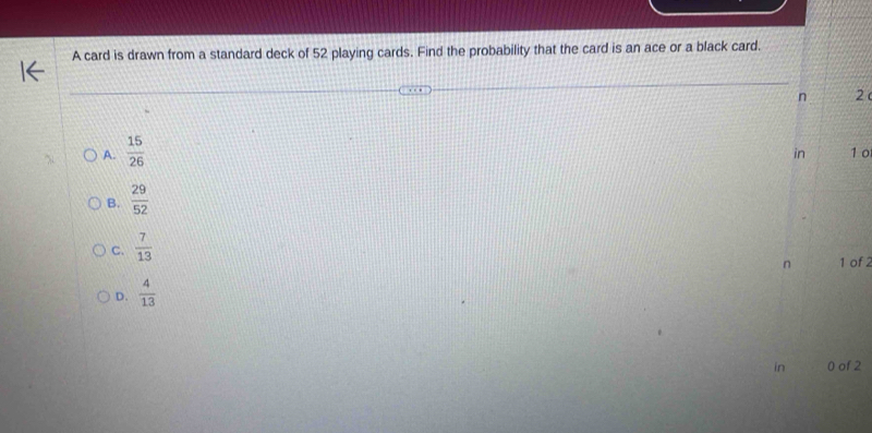 A card is drawn from a standard deck of 52 playing cards. Find the probability that the card is an ace or a black card.
n 2
A.  15/26 
in 1 o
B.  29/52 
C.  7/13 
n 1 of 2
D.  4/13 
in 0 of 2