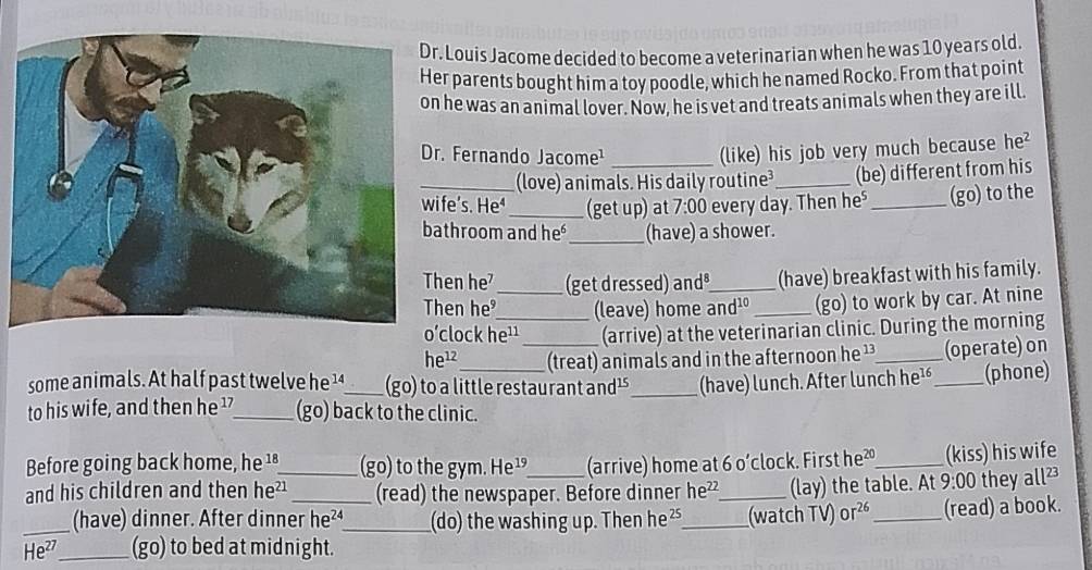 Louis Jacome decided to become a veterinarian when he was 10 years old. 
er parents bought him a toy poodle, which he named Rocko. From that point 
n he was an animal lover. Now, he is vet and treats animals when they are ill. 
r. Fernando Jacome¹_ 
(like) his job very much because he? 
(love) animals. His daily routine_ (be) different from his 
ife's. He _(get up) at 7:00 every day. Then he⁵_ (go) to the 
athroom and he_ (have) a shower. 
hen he_ (get dressed) and³_ (have) breakfast with his family. 
hen he (leave) home and¹º _(go) to work by car. At nine 
o’clock he¹¹_ (arrive) at the veterinarian clinic. During the morning
he^(12) (treat) animals and in the afternoon he ¹_ (operate) on 
some animals. At half past twelve he ¹_ (go) to a little restaurant and¹_ (have) lunch. After lunch he¹_ (phone) 
to his wife, and then he ¹_ (go) back to the clinic. 
Before going back home, he ¹ª_ (go) to the gym. He¹ (arrive) home at 60' clock. First he²_ (kiss) his wife 
and his children and then he²_ (read) the newspaper. Before dinner he^(22) _ (lay) the table. At 9:00 they a 11^(23)
_(have) dinner. After dinner he²_ (do) the washing up. Then he²_ (watch TV) Or^(26) _(read) a book. 
He²_ (go) to bed at midnight.