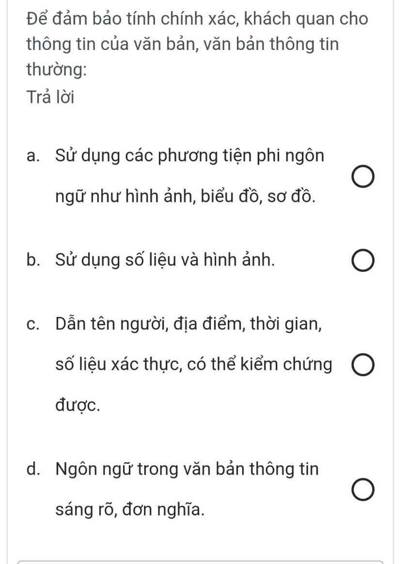 Để đảm bảo tính chính xác, khách quan cho
thông tin của văn bản, văn bản thông tin
thường:
Trả lời
a. Sử dụng các phương tiện phi ngôn
ngữ như hình ảnh, biểu đồ, sơ đồ.
b. Sử dụng số liệu và hình ảnh.
c. Dẫn tên người, địa điểm, thời gian,
số liệu xác thực, có thể kiểm chứng
được.
d. Ngôn ngữ trong văn bản thông tin
sáng rõ, đơn nghĩa.