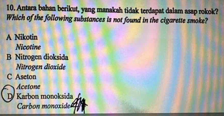 Antara bahan berikut, yang manakah tidak terdapat dalam asap rokok?
Which of the following substances is not found in the cigarette smoke?
A Nikotin
Nicotine
B Nitrogen dioksida
Nitrogen dioxide
C Aseton
Acetone
D Karbon monoksida
Carbon monoxide