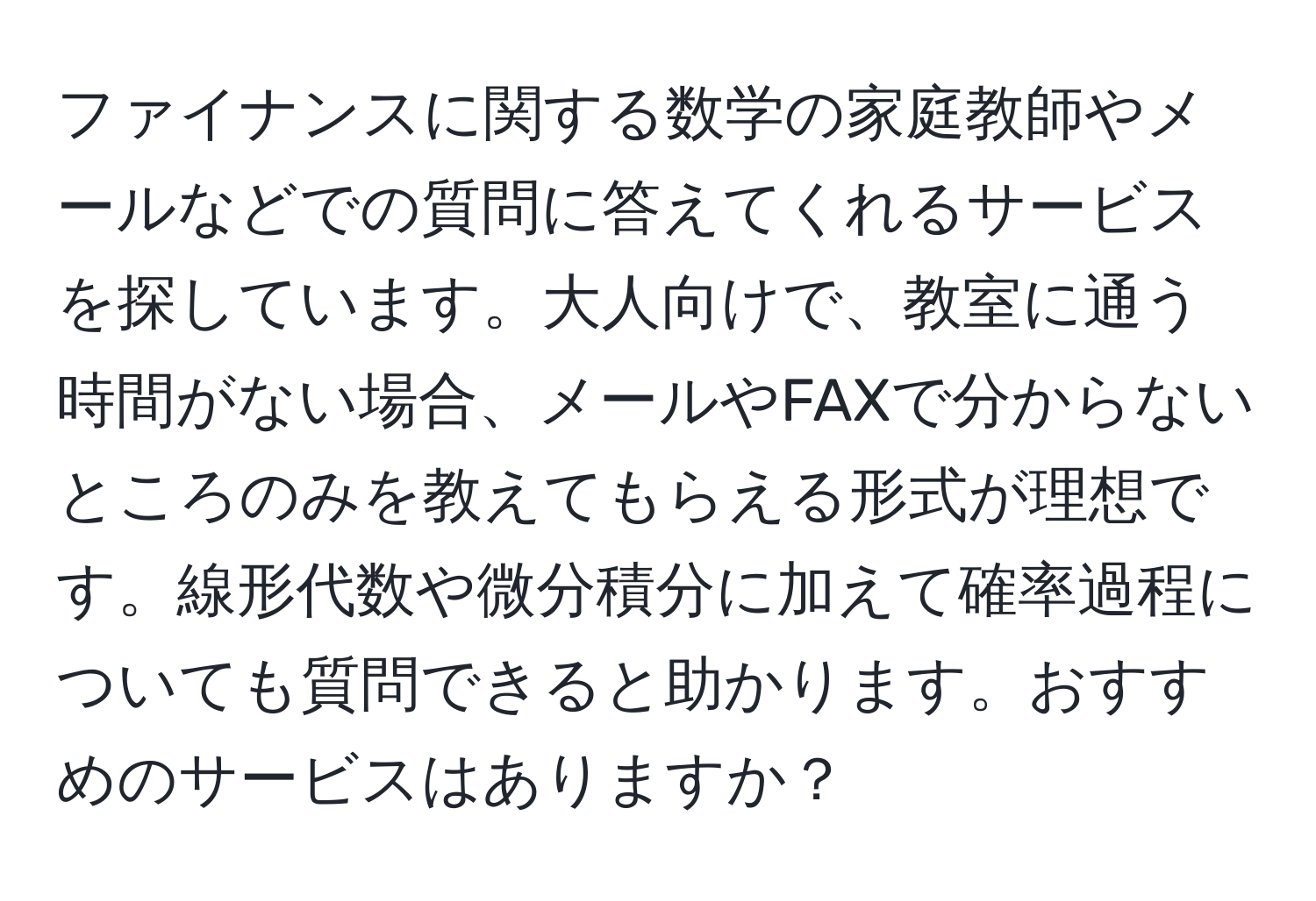 ファイナンスに関する数学の家庭教師やメールなどでの質問に答えてくれるサービスを探しています。大人向けで、教室に通う時間がない場合、メールやFAXで分からないところのみを教えてもらえる形式が理想です。線形代数や微分積分に加えて確率過程についても質問できると助かります。おすすめのサービスはありますか？