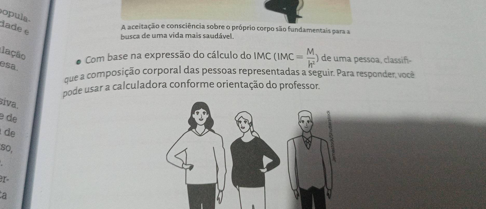 opula- 
dade e 
A aceitação e consciência sobre o próprio corpo são fundamentais para a 
busca de uma vida mais saudável. 
lação 
Com base na expressão do cálculo do IMC(IMC= M/h^2 ) de uma pessoa, classiñ- 
esa. 
que a composição corporal das pessoas representadas a seguir. Para responder, você 
pode usar a calculadora conforme orientação do professor. 
siva. 
e de 
de 
so, 
3r- 
a