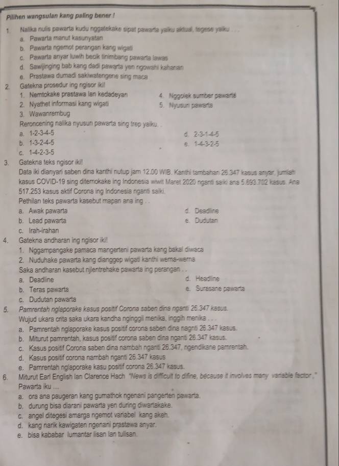 Pilihen wangsulan kang paling bener !
1. Nalika nulis pawarta kudu nggalekake sipat pawarta yalku aktual, tegese yalku
a. Pawarla manut kasunyatan
b. Pawarta ngemot perangan kang wigati
c. Pawarta anyar luwih beolk tinimbang pawarla lawas
d. Sawijinging bab kang dadi pawarta yen ngowahi kahanan
e. Prastawa dumadi sakiwatengene sing maca
2. Gatekna prosedur ing ngisor iki!
1. Nemtokake prastawa lan kedadeyan 4. Nggolek sumber pawara
2. Nyathet informasi kang wigati 5. Nyusun pawarla
3. Wawanrembug
Reroncening nalika nyusun pawarta sing trep yalku.
a. 1-2-3-4-5 d. 2-3-1-4-5
b. 1-3-2-4-5 e. 1-4325
c. 1-4-2-3-5
3. Gatekna teks ngisor iki!
Data iki dianyari saben dìna kanthi nutup jam 12.00 WIB. Kanthi tambahan 25.347 kasus anyar, jumiah
kasus COVID-19 sing ditemokake ing Indonesia wiwit Maret 2020 nganti saiki ana 5.893.702 kasus. Ana
517.253 kasus aktif Corona ing Indonesia nganti sailki
Pethilan teks pawarta kasebut mapan ana ing . .
a. Awak pawarla d. Deadline
b. Lead pawarta e. Dudulan
c. Irah-irahan
4. Gatekna andharan ing ngisor iki!
1. Nggampangake pamaca mangerteni pawarta kang bakal diwaca
2. Nuduhake pawarta kang dianggep wigati kanthi wema-wera
Saka andharan kasebut njlentrehake pawarta ing perangan . .
a. Deadline d. Headline
b. Teras pawarta e. Surasare pawarta
c. Dudutan pawarta
5. Pamrentah nglaporake kasus positif Corona saben dina nganti 25.347 kasus.
Wujud ukara crita saka ukara kandha nginggil menika, inggih menika . . .
a. Pamrentah nglaporake kasus positif corona saben dina nagnti 26.347 kasus.
b. Miturut pamrentah, kasus positif corona saben dina nganti 26.347 kasus.
c. Kasus positif Corona saben dina nambah nganti 26.347, ngendikane pamrentah.
d. Kasus positif corona nambah nganti 26.347 kasus
e. Pamrentah nglaporake kasu positif corona 26.347 kasus.
6. Miturut Earl English Ian Clarence Hach “News is difficult to difine, because it involves many variable factor.”
Pawarta iku ...
a. ora ana paugeran kang gumathok ngenani pangerten pawarta.
b. durung bisa diarani pawarta yen during diwartakake.
c. angel ditegesi amarga ngemot variabel kang akeh.
d. kang narik kawigaten ngenani prastawa anyar.
e. bisa kababar lumantar lisan lan tulisan.