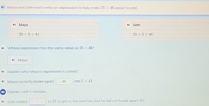 # Maya and Seth each write an expression to help make 25+46 easier to add.
* Seth
25+5+46
# Whose expression has the same value as 25+46
* Maya
# Explain why Maya's expression is correct.
# Maya correctly broke opar! 46 into 5+41
Explain Seth's mistake
# Seth added □ to 25 to get to the next ten, but he did not break apart 16