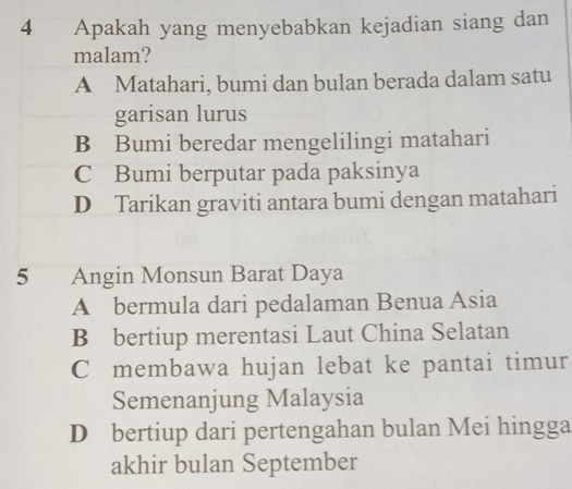 Apakah yang menyebabkan kejadian siang dan
malam?
A Matahari, bumi dan bulan berada dalam satu
garisan lurus
B Bumi beredar mengelilingi matahari
C Bumi berputar pada paksinya
D Tarikan graviti antara bumi dengan matahari
5 Angin Monsun Barat Daya
A bermula dari pedalaman Benua Asia
B bertiup merentasi Laut China Selatan
C membawa hujan lebat ke pantai timur
Semenanjung Malaysia
D bertiup dari pertengahan bulan Mei hingga
akhir bulan September