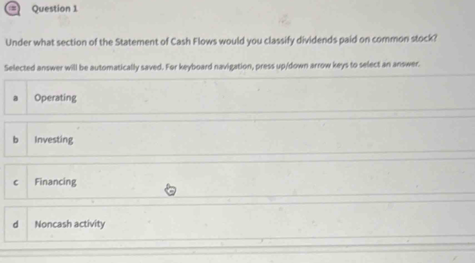 Under what section of the Statement of Cash Flows would you classify dividends paid on common stock?
Selected answer will be automatically saved. For keyboard navigation, press up/down arrow keys to select an answer.
a Operating
b Investing
c Financing
dì Noncash activity