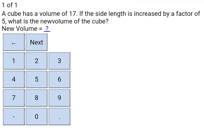 of 1 
A cube has a volume of 17. If the side length is increased by a factor of
5, what is the newvolume of the cube? 
New Volume = ? 
Next
1 2 3
4 5 6
7 8 9
0