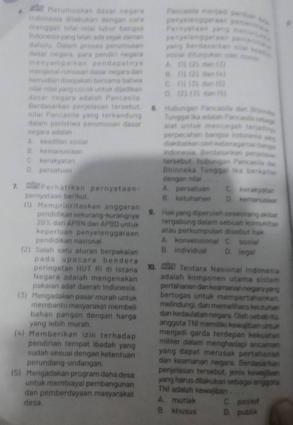 Merumuskan dasär negära  Pancasila menjadi panduar co p

Indonesia dilakukan dengan cara penyelenggärøen pemenne a 
menggali nilai-nilai luhur bangsa Pernyatean yang mensnyive
Indonesia yang telah ada sejak zaman penyelenggereen pemereh 
dahuly, Dalam proses perumusan yang berdasarken nilal keat  .
dasar negara, para pendiri negara sosial ditunjukan oleh nomo r
menyampaikan pendapatnya A. (1), (2), dan (3)
mengenaï rumusan dasar negara dan B. (1). (2), dan (4)
kemudian disepakati bersama bahwa C. (1).(3), dan (5)
nilai-nilai yang cocok untuk dijadikan
dasar negara adalah Pancasila. D. (2). (3). dan (5)
Berdasarkan penjelasan tersebut, 8, Hubungen Pancasila dan Shinnea
nilai Pancasila yang terkandung Tunggal Ika adalah Pancasila selaa
dalam peristiwa perumusan dasar alat untuk mencegah terjatin 
negara adalah . . . .  perpecahan bangsa Indonesia y n
A. keadilan sosial diakibatkan oleh keberägamän bangs
B. kemanusiaan  Indonesia, Berdasarkan penjelasan
C. kerakyatan tersebüt, hübungan Pancasila  a
D. persatuan Bhinneka Tunggal ike berkaiter
dengan nilai   
7. Perhatikan pernyataan- A. persatuan C. kerakyatas
pernystaan berikut. B. ketuhanan D. kemanysiaan
(1) Memprioritaskan anggaran 9. Hak yang diperoleh seseorang akise
pendidikan sekurang-kurangnya
20% dari APBN dan APBD untuk tergabung dalam sebuah komunitas
keperluan penyelenggaraan atau perkumpulan disebut hak . .
A. konvensional
pendidikan nasional. C. sosial
(2) Salah satu aturan berpakaïan B. individual D. legal
pada upaçara bendera
peringatan HUT RI di Istana 10. I Tentara Nasional Indonesia
Negara adalah mengenakan adalah komponen utama sistem 
pakaian adat daerah Indonesia. pertahanan dan keamanan negara yang
(3) Mengadakan pasar murah untuk bertugas untuk mempertahankan.
membantu masyarakat membeli melindungi, dan meməlihara keutuhan
bahan pangan dengán harga dan kedaulatan negara. Öleh sebab itu.
yang lebih murah.
anggota TNI memiliki kewajiban untuk
menjadi garda terdepan kekuatan 
(4) Memberikan izin terhadap militer dalam menghadapi ancaman
pendirian tempat ibadah yang yang dapat merusak pertahanan
sudah sesuai dengan ketentuan
perundang-undangan.
dan keamanan negara. Berdasarkan
penjelasan tersebut, jenis kewaj ban
(5) Mengadakan program dana desa yang harus dilakukan sebagai anggota 
untuk membiayal pembangunan TNI adalah kewajiban .
dan pemberdayaan masyarakat A. mutlak C. positif
desa. B. khusus D. publik