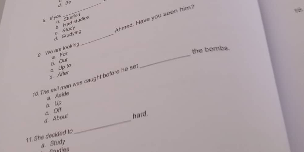 d. Be
Ahmed. Have you seen him?
16
8. If you
a. Studied
d. Studying c. Study b. Had studies
_
the bombs.
9. We are looking
b. Out a. For
d. After c. Up to
10. The evil man was caught before he se
a. Aside
b. Up
c. Off
d. About
11. She decided to _hard.
a. Study
studies