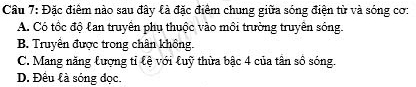 Cầu 7: Đặc điểm nào sau đây là đặc điểm chung giữa sóng điện từ và sóng cơ:
A. Có tốc độ lan truyền phụ thuộc vào môi trường truyền sống.
B. Truyền được trong chân không.
C. Mang năng lượng tỉ lệ với luỹ thừa bậc 4 của tân số sóng.
D. Đêu là sóng đọc.