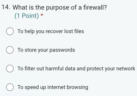 What is the purpose of a firewall?
(1 Point) *
To help you recover lost files
To store your passwords
To filter out harmful data and protect your network
To speed up internet browsing