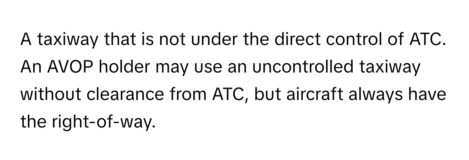 A taxiway that is not under the direct control of ATC. An AVOP holder may use an uncontrolled taxiway without clearance from ATC, but aircraft always have the right-of-way.