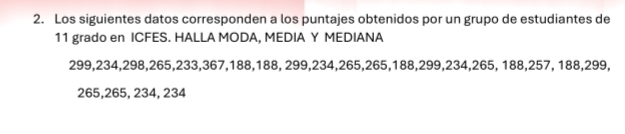 Los siguientes datos corresponden a los puntajes obtenidos por un grupo de estudiantes de
11 grado en ICFES. HALLA MODA, MEDIA Y MEDIANA
299, 234, 298, 265, 233, 367, 188, 188, 299, 234, 265, 265, 188, 299, 234, 265, 188, 257, 188, 299,
265, 265, 234, 234