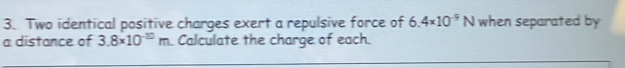 Two identical positive charges exert a repulsive force of 6.4* 10^(-9)N when separated by 
a distance of 3.8* 10^(-10)m Calculate the charge of each.