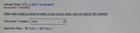 Convert from 1133. a BASE- 10 NUMBER 
to a BASE -7 NUMBER 
Enter your result as string of digits in the correct order with NO SPACES OR COMMAS, 
Your base- 7 number: 0322 x 
Question Help: Video 1 Video 2