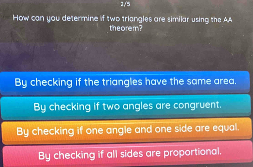 2/5
How can you determine if two triangles are similar using the AA
theorem?
By checking if the triangles have the same area.
By checking if two angles are congruent.
By checking if one angle and one side are equal.
By checking if all sides are proportional.