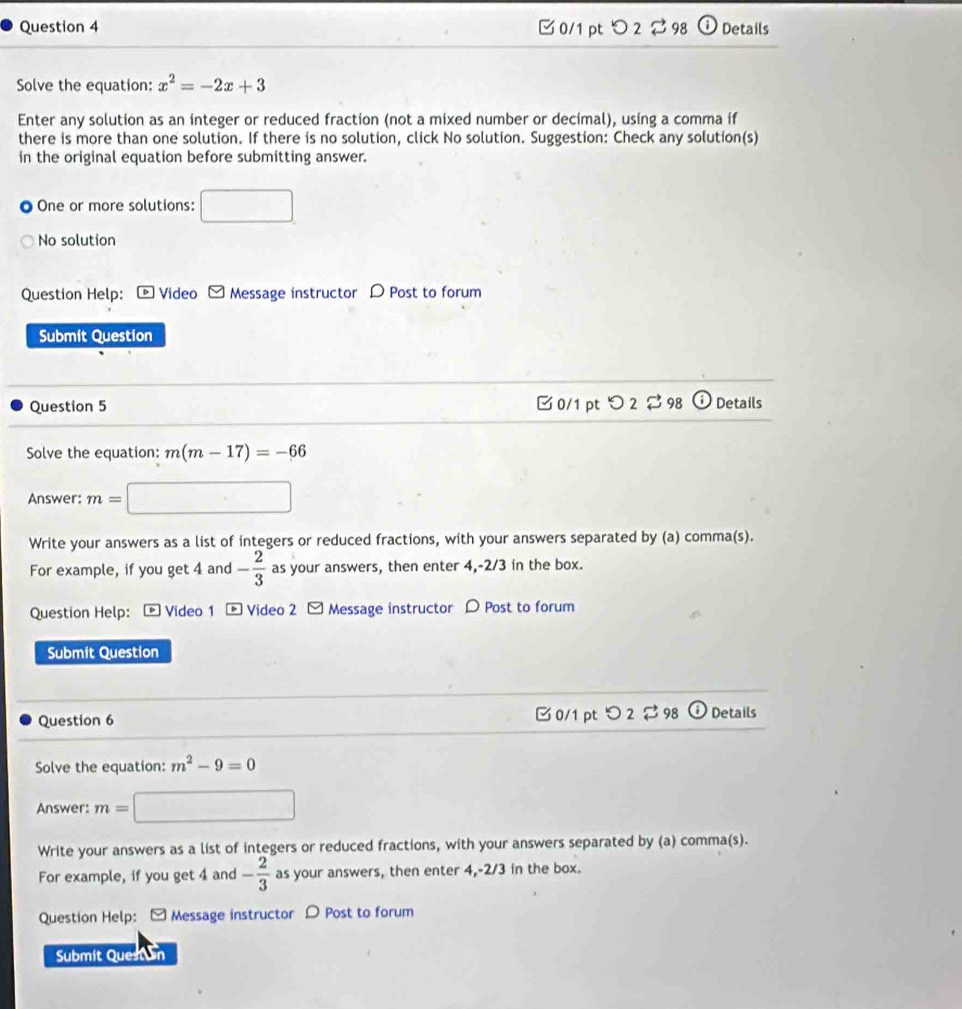 つ 2⇄ 98 Details 
Solve the equation: x^2=-2x+3
Enter any solution as an integer or reduced fraction (not a mixed number or decimal), using a comma if 
there is more than one solution. If there is no solution, click No solution. Suggestion: Check any solution(s) 
in the original equation before submitting answer. 
One or more solutions: □ 
No solution 
Question Help: ® Vídeo Message instructor D Post to forum 
Submit Question 
Question 5 □ 0/1 pt O2dot approx 98 Details 
Solve the equation: m(m-17)=-66
Answer: m= □ 
Write your answers as a list of integers or reduced fractions, with your answers separated by (a) comma(s). 
For example, if you get 4 and - 2/3  as your answers, then enter 4, -2/3 in the box. 
Question Help: Video 1 * Video 2 - Message instructor 〇 Post to forum 
Submit Question 
Question 6 [ 0/1 pt つ 2 ⇄ 98 ① Details 
Solve the equation: m^2-9=0
Answer: m= □ 
Write your answers as a list of integers or reduced fractions, with your answers separated by (a) comma(s). 
For example, if you get 4 and - 2/3  as your answers, then enter 4, -2/3 in the box. 
Question Help: - Message instructor D Post to forum 
Submit Quest n