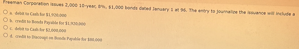 Freeman Corporation issues 2,000 10-year, 8%, $1,000 bonds dated January 1 at 96. The entry to journalize the issuance will include a
a. debit to Cash for $1,920,000
b. credit to Bonds Payable for $1,920,000
c. debit to Cash for $2,000,000
d. credit to Discount on Bonds Payable for $80,000